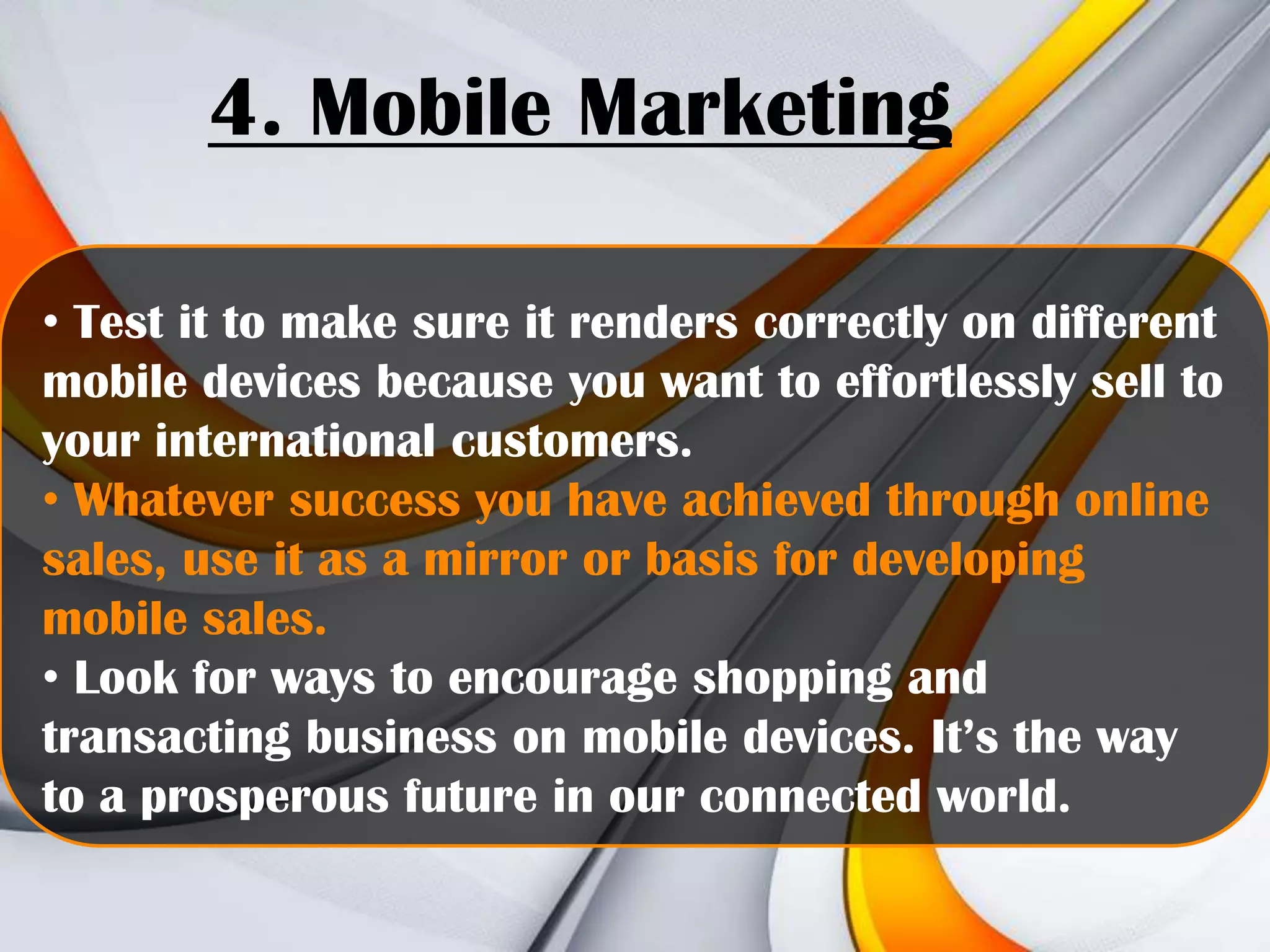 4. Mobile Marketing
• Test it to make sure it renders correctly on different
mobile devices because you want to effortlessly sell to
your international customers.
• Whatever success you have achieved through online
sales, use it as a mirror or basis for developing
mobile sales.
• Look for ways to encourage shopping and
transacting business on mobile devices. It’s the way
to a prosperous future in our connected world.

 