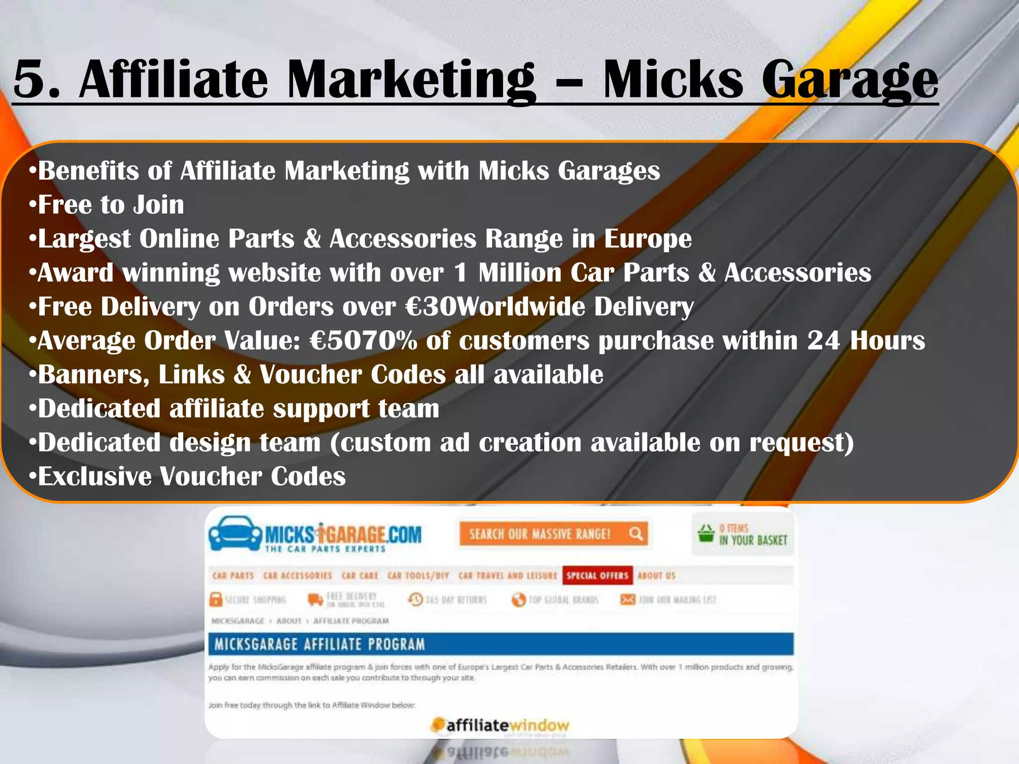 5. Affiliate Marketing – Micks Garage
•Benefits of Affiliate Marketing with Micks Garages
•Free to Join
•Largest Online Parts & Accessories Range in Europe
•Award winning website with over 1 Million Car Parts & Accessories
•Free Delivery on Orders over €30Worldwide Delivery
•Average Order Value: €5070% of customers purchase within 24 Hours
•Banners, Links & Voucher Codes all available
•Dedicated affiliate support team
•Dedicated design team (custom ad creation available on request)
•Exclusive Voucher Codes

 