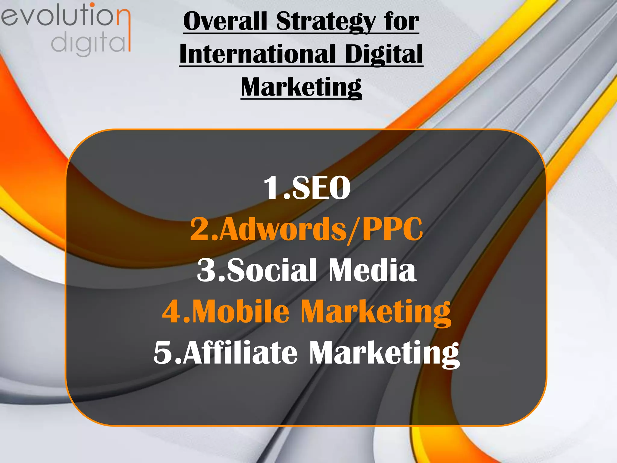 Overall Strategy for
International Digital
Marketing

1.SEO
2.Adwords/PPC
3.Social Media
4.Mobile Marketing
5.Affiliate Marketing

 