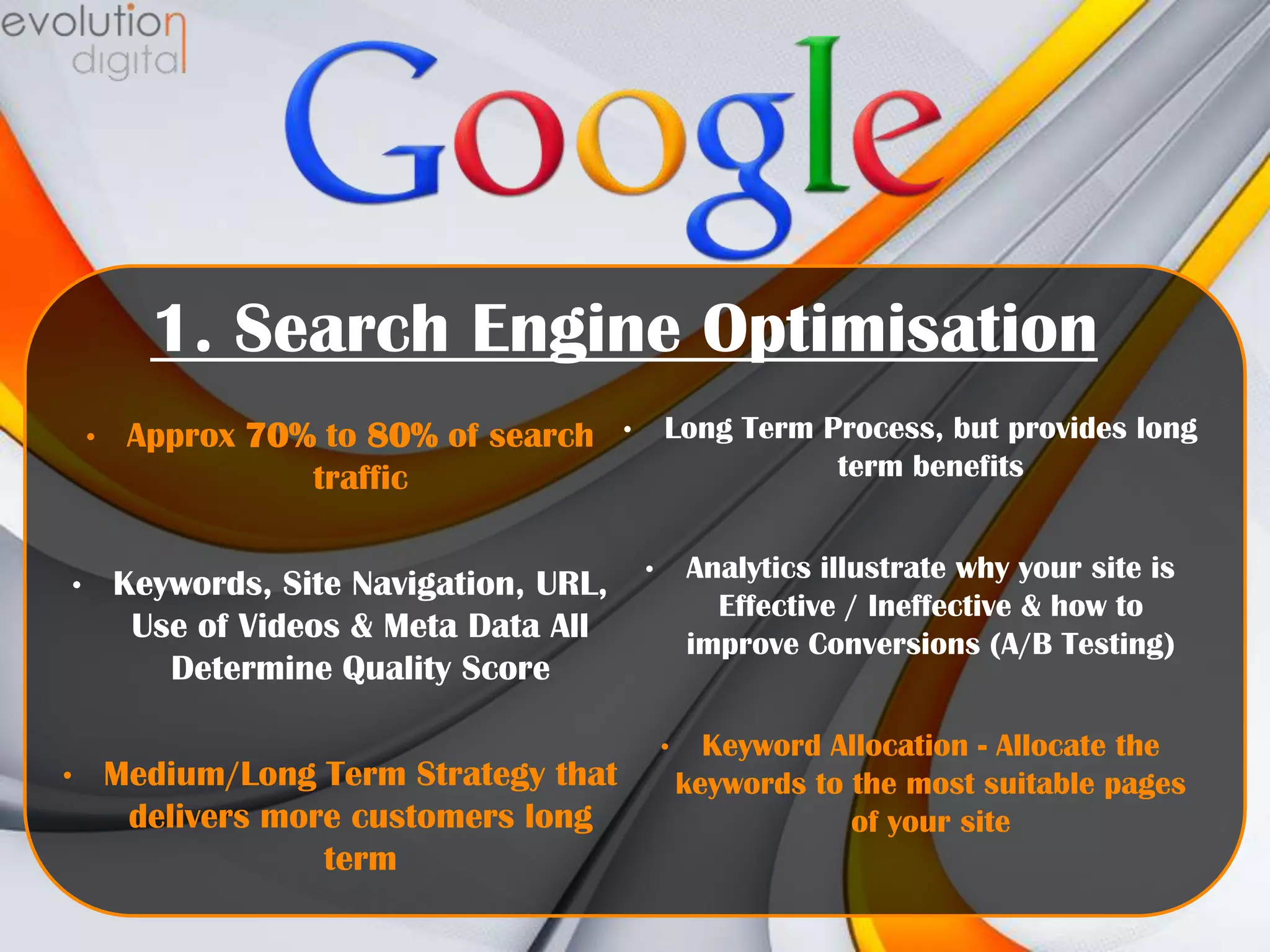 1. Search Engine Optimisation
•

•

•

Approx 70% to 80% of search
traffic
Keywords, Site Navigation, URL,
Use of Videos & Meta Data All
Determine Quality Score
Medium/Long Term Strategy that
delivers more customers long
term

Long Term Process, but provides long
term benefits

•

Analytics illustrate why your site is
Effective / Ineffective & how to
improve Conversions (A/B Testing)

•

•

Keyword Allocation - Allocate the
keywords to the most suitable pages
of your site

 