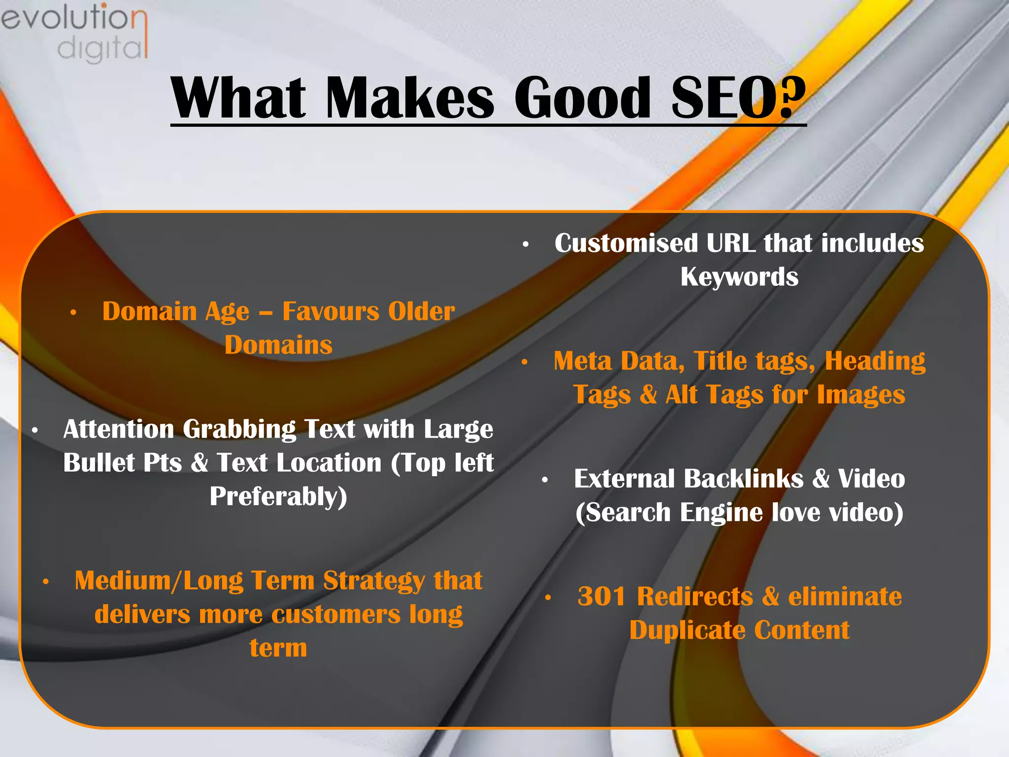What Makes Good SEO?
•
•

Domain Age – Favours Older
Domains

Attention Grabbing Text with Large
Bullet Pts & Text Location (Top left
Preferably)

•

•

Medium/Long Term Strategy that
delivers more customers long
term

Customised URL that includes
Keywords

•

Meta Data, Title tags, Heading
Tags & Alt Tags for Images
•

External Backlinks & Video
(Search Engine love video)

•

301 Redirects & eliminate
Duplicate Content

 