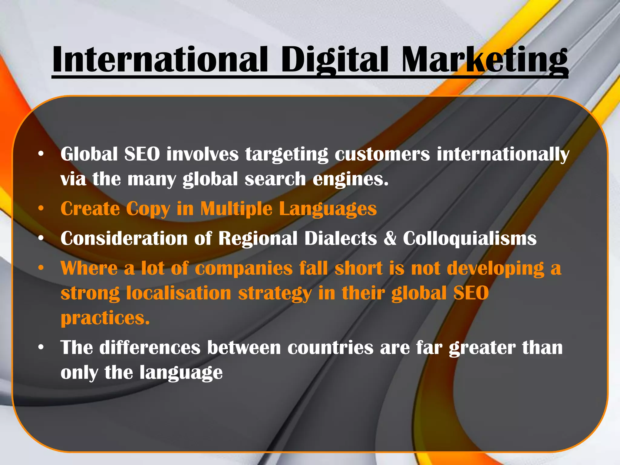 International Digital Marketing
• Global SEO involves targeting customers internationally
via the many global search engines.
• Create Copy in Multiple Languages
• Consideration of Regional Dialects & Colloquialisms
• Where a lot of companies fall short is not developing a
strong localisation strategy in their global SEO
practices.
• The differences between countries are far greater than
only the language

 