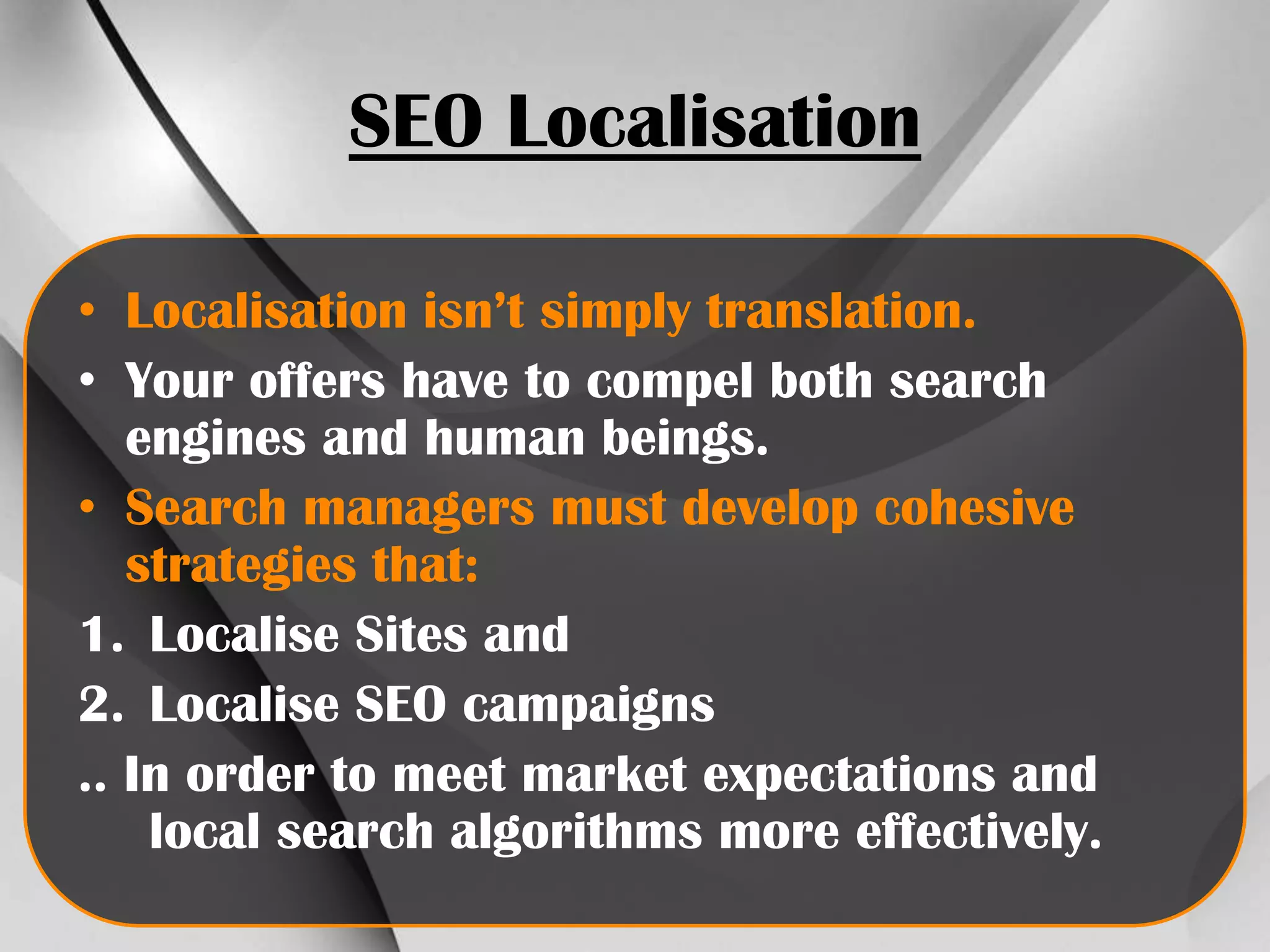 SEO Localisation
• Localisation isn’t simply translation.
• Your offers have to compel both search
engines and human beings.
• Search managers must develop cohesive
strategies that:
1. Localise Sites and
2. Localise SEO campaigns
.. In order to meet market expectations and
local search algorithms more effectively.

 
