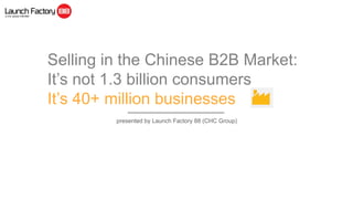 Selling in the Chinese B2B Market:
It’s not 1.3 billion consumers
It’s 40+ million businesses
presented by Launch Factory 88 (CHC Group)
 