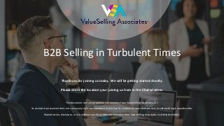 © 2019 ValueSelling Associates, Inc. | Creator of the ValueSelling Framework®
B2B Selling in Turbulent Times
Thank you for joining us today. We will be getting started shortly.
Please share the location your joining us from in the Chat window.
This document contains proprietary information from ValueSelling Associates, Inc.
Its receipt or possession does not convey any rights to reproduce or disclose its contents to manufacture, use, or sell anything it may describe.
Reproduction, disclosure, or use without specific written authorization from ValueSelling Associates is strictly forbidden.
 