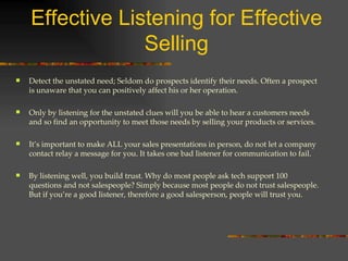 Effective Listening for Effective Selling Detect the unstated need; Seldom do prospects identify their needs. Often a prospect is unaware that you can positively affect his or her operation. Only by listening for the unstated clues will you be able to hear a customers needs and so find an opportunity to meet those needs by selling your products or services. It’s important to make ALL your sales presentations in person, do not let a company contact relay a message for you. It takes one bad listener for communication to fail. By listening well, you build trust. Why do most people ask tech support 100 questions and not salespeople? Simply because most people do not trust salespeople. But if you’re a good listener, therefore a good salesperson, people will trust you. 