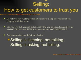 Effective Listening for Effective Selling: How to get customers to trust you Do not ever say, “Let me be honest with you” it implies  you have been lying up until that point. Did you ever talk yourself out of a sale? Did you go on and on until it was too late? Did you ever LISTEN yourself out of a sale? IMPOSSIBLE! Again, remember our definition of sales; Selling is listening, not talking. Selling is asking, not telling. 