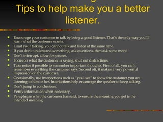 Effective Listening for Effective Selling: Tips to help make you a better listener. Encourage your customer to talk by being a good listener. That’s the only way you’ll learn what the customer wants. Limit your talking, you cannot talk and listen at the same time. If you don’t understand something, ask questions, then ask some more! Don’t interrupt, allow for pauses. Focus on what the customer is saying, shut out distractions. Take notes if possible to remember important thoughts. First of all, you can’t remember everything the customer says. Second off, it makes a very powerful impression on the customer. Occasionally, use interjections such as “yes I see” to show the customer you are listening to him or her. Interjections help encourage the speaker to keep talking. Don’t jump to conclusions. Verify information when necessary. Paraphrase what the customer has said, to ensure the meaning you get is the intended meaning. 