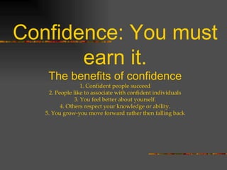 Confidence: You must earn it. The benefits of confidence 1. Confident people succeed 2. People like to associate with confident individuals 3. You feel better about yourself. 4. Others respect your knowledge or ability. 5. You grow-you move forward rather then falling back 