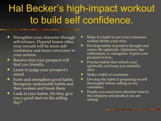 Hal Becker’s high-impact workout to build self confidence. Strengthen your character through self-reliance. Depend lesson other, your reward will be more self-confidence and more conviction in your actions. Resolve that your prospect will find you friendly. Learn to judge your prospect’s mood. Form and strengthen good habits. Recognize undesirable habits and then weaken and break them. Look at your habits. Do they give you a good start on the selling day? Make it a habit to put your customers welfare before your own. Develop habits of positive thought and action. Be optimistic. Optimism, like enthusiasm, is contagious. Expect your prospect to buy. Practice habits that refresh your spiritually and keep you mentally alert. Make a habit of courtesies. Develop the habit of preparing myself thoroughly before calling on my customers. Finally you must have absolute trust in the company and product you are selling! 