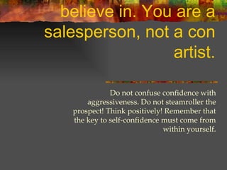 It is extremely difficult to sell a product you do not believe in. You are a salesperson, not a con artist. Do not confuse confidence with aggressiveness. Do not steamroller the prospect! Think positively! Remember that the key to self-confidence must come from within yourself. 