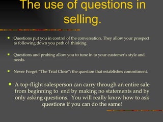The use of questions in selling. Questions put you in control of the conversation. They allow your prospect to following down you path of  thinking. Questions and probing allow you to tune in to your customer’s style and needs. Never Forget “The Trial Close”: the question that establishes commitment. A top-flight salesperson can carry through an entire sale from beginning to  end by making no statements and by only asking questions.  You will really know how to ask questions if you can do the same! 