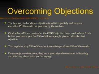Overcoming Objections The best way to handle an objection is to listen politely and to show empathy. Problems do not go away by themselves.  Of all sales, 63% are made after the  FIFTH   rejection. You need to hear 5 no’s before you hear a yes. But 75% of all salespeople give up after the first rejection. That explains why 25% of the sales force often produces 95% of the results. Do not object to objections, they are a good sign the customer is listening and thinking about what you’re saying! 