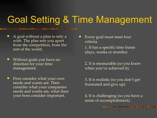 Goal Setting & Time Management A goal without a plan is only a wish. The plan sets you apart from the competition, from the rest of the world. Without goals you have no direction for your time management. First consider what your own  needs and wants are. Then consider what your companies needs and wants are, what does your boss consider important. Every goal must meet four criteria. 1. It has a specific time frame (days, weeks or months) 2. It is measurable (so you know when you’ve achieved it). 3. It is realistic (so you don’t get frustrated and give up) 4. It is challenging (so you have a sense of accomplishment). 