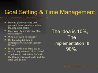 Goal Setting & Time Management How to plan your day (ask yourself these questions when making your plan): How can I best make my plan work today? Who do I need to consult? Do I need quiet time to concentrate? How can I get it? When?  Is my schedule so busy today I need to say no more often today? You have to make time for both the things you want to do and the ones you do not! The idea is 10%, The  implementation  is 90%. 