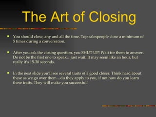 The Art of Closing You should close, any and all the time, Top salespeople close a minimum of 5 times during a conversation. After you ask the closing question, you SHUT UP! Wait for them to answer. Do not be the first one to speak…just wait. It may seem like an hour, but really it’s 15-30 seconds. In the next slide you’ll see several traits of a good closer. Think hard about these as we go over them…do they apply to you, if not how do you learn these traits. They will make you successful! 