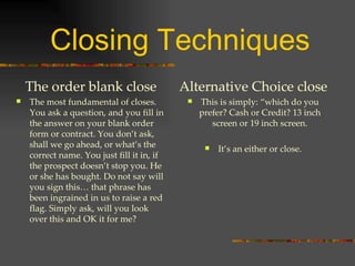 Closing Techniques The order blank close The most fundamental of closes. You ask a question, and you fill in the answer on your blank order form or contract. You don’t ask, shall we go ahead, or what’s the correct name. You just fill it in, if the prospect doesn’t stop you. He or she has bought. Do not say will you sign this… that phrase has been ingrained in us to raise a red flag. Simply ask, will you look over this and OK it for me? Alternative Choice close This is simply: “which do you prefer? Cash or Credit? 13 inch screen or 19 inch screen. It’s an either or close. 