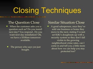 Closing Techniques The Question Close When the customer asks you a question such as? Do you install next day? You respond , Do you want next day installation? Ok, we have a 10:00am tomorrow available. The person who says yes just bought. Similar Situation Close A good salesperson, once they’ve sold one business or home they move to the next, stating I’ve just set KiKi’s doughnuts up with a security system so they don’t fall victim to the growing neighborhood crime rates, can I come in and tell you a little more about how we can help you stay protected too? 