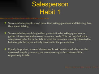 The Five Habits of a Top Salesperson Habit 1 Successful salespeople spend more time asking questions and listening than they spend talking. Successful salespeople begin their presentation by asking questions to gather information and uncover customer needs. This not only helps the salesperson tailor his or her talk to what the customer is really interested in, but also gets the buyer actively involved in the presentation. Equally important, successful salespeople ask questions which cannot be answered simply  yes or no; yes –no answers give he customer little opportunity to talk. 