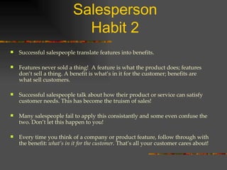 The Five Habits of a Top Salesperson Habit 2 Successful salespeople translate features into benefits. Features never sold a thing!  A feature is what the product does; features don’t sell a thing. A benefit is what’s in it for the customer; benefits are what sell customers. Successful salespeople talk about how their product or service can satisfy customer needs. This has become the truism of sales! Many salespeople fail to apply this consistantly and some even confuse the two. Don’t let this happen to you! Every time you think of a company or product feature, follow through with the benefit:  what’s in it for the customer.  That’s all your customer cares about! 