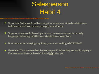 The Five Habits of a Top Salesperson Habit 4 Successful Salespeople address negative customers attitudes-objections, indifference,and skepticism-promptly and directly. Superior salespeople do not ignore any customer statements or body language indicating indifference, skepticism or objections. If a customer isn’t saying anything, you’re not selling ANYTHING! Example: “This is more then I want to spend” What they are really saying is I’m interested but you haven’t found  MY  price yet. 
