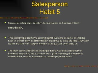 The Five Habits of a Top Salesperson Habit 5 Successful salespeople identify closing signals and act upon them immediately . True salespeople identify a closing signal-even one as subtle as leaning back in a chair, they act immediately and move to close the sale. They also realize that this can happen anytime during a call, even early on. The most successful closing technique found was this: a summary of benefits accepted by the customer and a plan requiring the customers commitment, such as agreement to specific payment terms. 