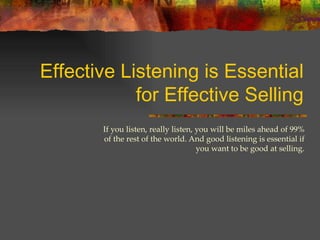 Effective Listening is Essential for Effective Selling If you listen, really listen, you will be miles ahead of 99% of the rest of the world. And good listening is essential if you want to be good at selling. 