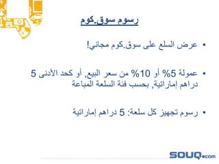 ‫سوق‬ ‫رسوم‬.‫كوم‬
•‫سوق‬ ‫على‬ ‫السلع‬ ‫عرض‬.‫مجاني‬ ‫كوم‬!
•‫عمولة‬5%‫أو‬10%‫البيع‬ ‫سعر‬ ‫من‬,‫األدنى‬ ‫كحد‬ ‫أو‬5
‫إماراتية‬ ‫دراهم‬,‫المباعة‬ ‫السلعة‬ ‫فئة‬ ‫بحسب‬
•‫سلعة‬ ‫كل‬ ‫تجهيز‬ ‫رسوم‬:5‫إماراتية‬ ‫دراهم‬
 