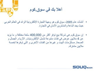 ‫سوق‬ ‫في‬ ‫بك‬ َ‫ال‬‫أه‬.‫كوم‬
•‫أنش‬‫أت‬‫عام‬2005،‫سوق‬.‫كوم‬‫هو‬‫وجهة‬‫التجارة‬‫اإللكترونية‬‫الرائد‬‫في‬‫العالم‬‫الع‬‫ربي‬
‫حيث‬‫يجد‬‫الباعة‬‫والمشترين‬‫األمان‬‫في‬‫التجارة‬.
•‫سوق‬ ‫إن‬.‫من‬ ‫أكثر‬ ‫توفر‬ ‫بيع‬ ‫شركة‬ ‫هي‬ ‫كوم‬400,000‫يزيد‬ ‫ما‬ ‫و‬ ‫مختلفة‬ ‫سلعة‬
‫عن‬4‫اإللكترونيات‬ ‫تشمل‬ ‫متنوعة‬ ‫فئات‬ ‫في‬ ‫عرض‬ ‫ماليين‬,‫األزياء‬,‫الج‬‫و‬ ‫مال‬
‫الصحة‬,‫لخم‬ ‫توفرها‬ ‫التي‬ ‫و‬ ‫األخرى‬ ‫الفئات‬ ‫من‬ ‫غيرها‬ ‫و‬ ‫البيت‬ ‫مستلزمات‬‫سة‬
‫مشترك‬ ‫ماليين‬.
 