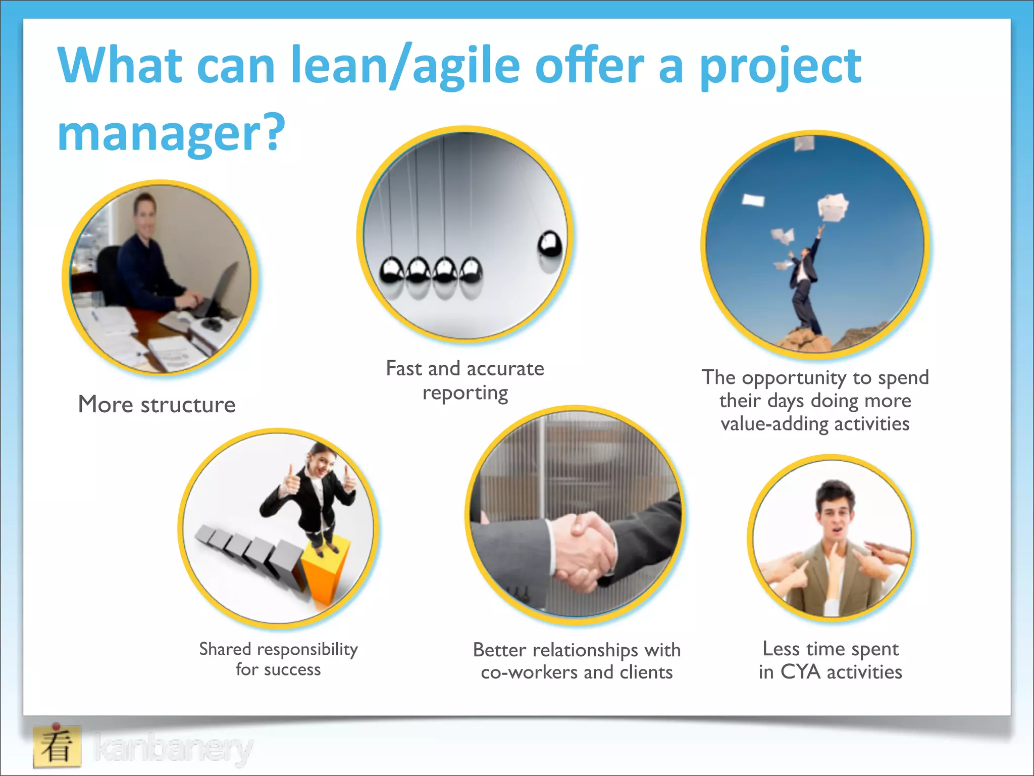 What	
  can	
  lean/agile	
  oﬀer	
  a	
  project	
  
manager?



                                    Fast and accurate                    The opportunity to spend
                                        reporting!                        their days doing more !
 More structure!
                                                                           value-adding activities"




            Shared responsibility            Better relationships with          Less time spent
                for success!                  co-workers and clients!          in CYA activities!
 