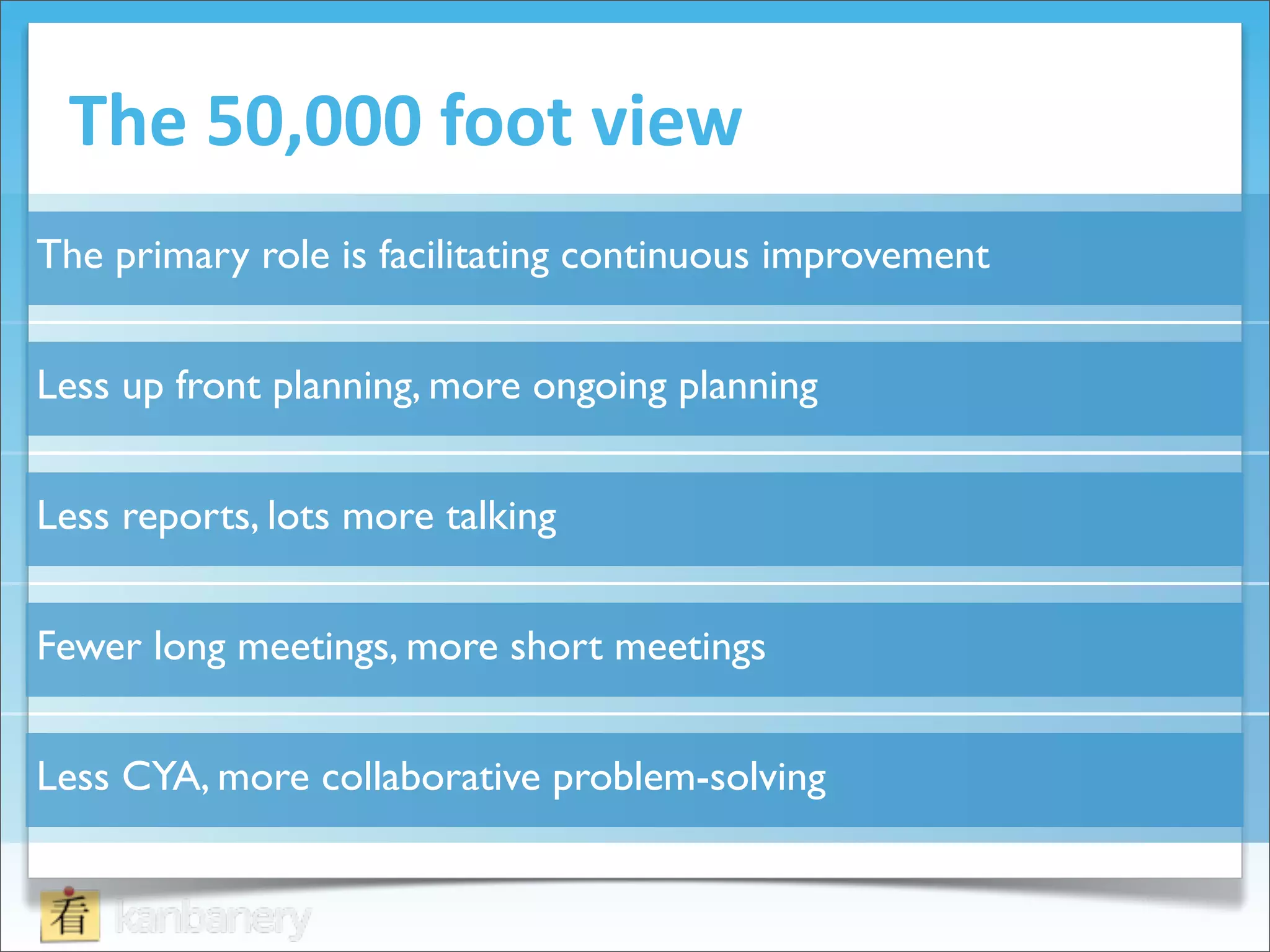 The	
  50,000	
  foot	
  view
The primary role is facilitating continuous improvement


Less up front planning, more ongoing planning


Less reports, lots more talking


Fewer long meetings, more short meetings


Less CYA, more collaborative problem-solving
 