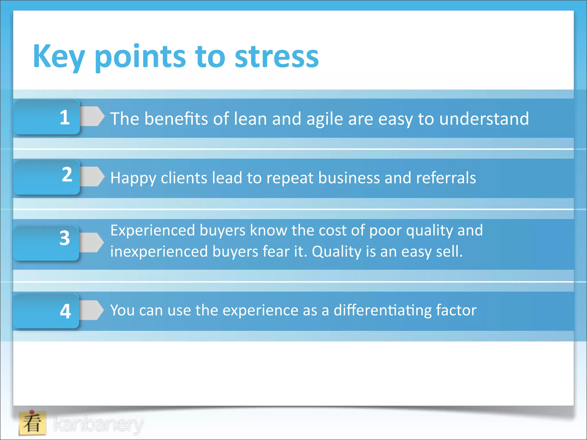 Key	
  points	
  to	
  stress
  1    The	
  beneﬁts	
  of	
  lean	
  and	
  agile	
  are	
  easy	
  to	
  understand

  2    Happy	
  clients	
  lead	
  to	
  repeat	
  business	
  and	
  referrals

       Experienced	
  buyers	
  know	
  the	
  cost	
  of	
  poor	
  quality	
  and	
  
  3
       inexperienced	
  buyers	
  fear	
  it.	
  Quality	
  is	
  an	
  easy	
  sell.


  4    You	
  can	
  use	
  the	
  experience	
  as	
  a	
  diﬀeren@a@ng	
  factor
 