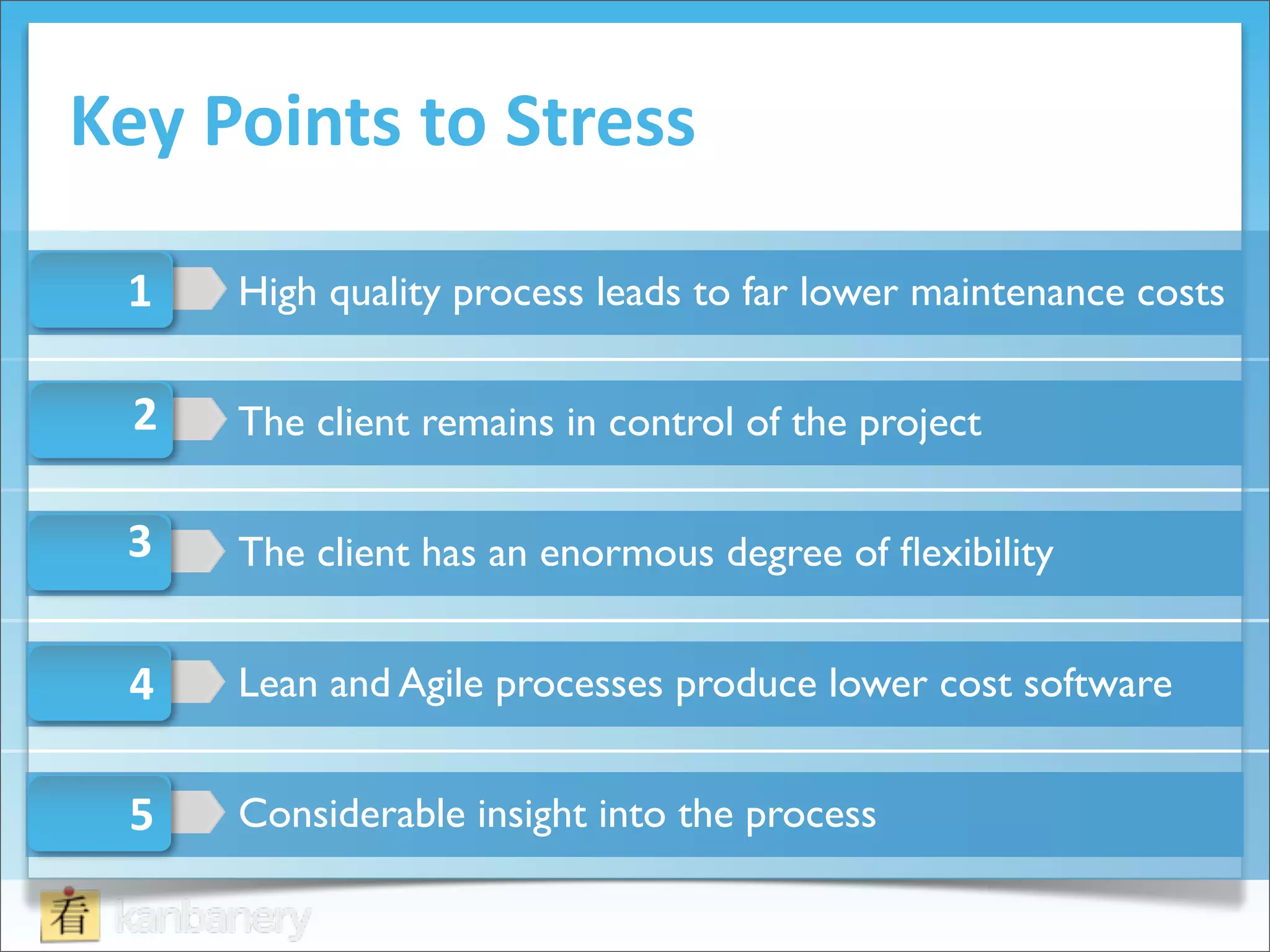 Key	
  Points	
  to	
  Stress

  1    High quality process leads to far lower maintenance costs

  2    The client remains in control of the project

  3    The client has an enormous degree of ﬂexibility


  4    Lean and Agile processes produce lower cost software


  5    Considerable insight into the process
 