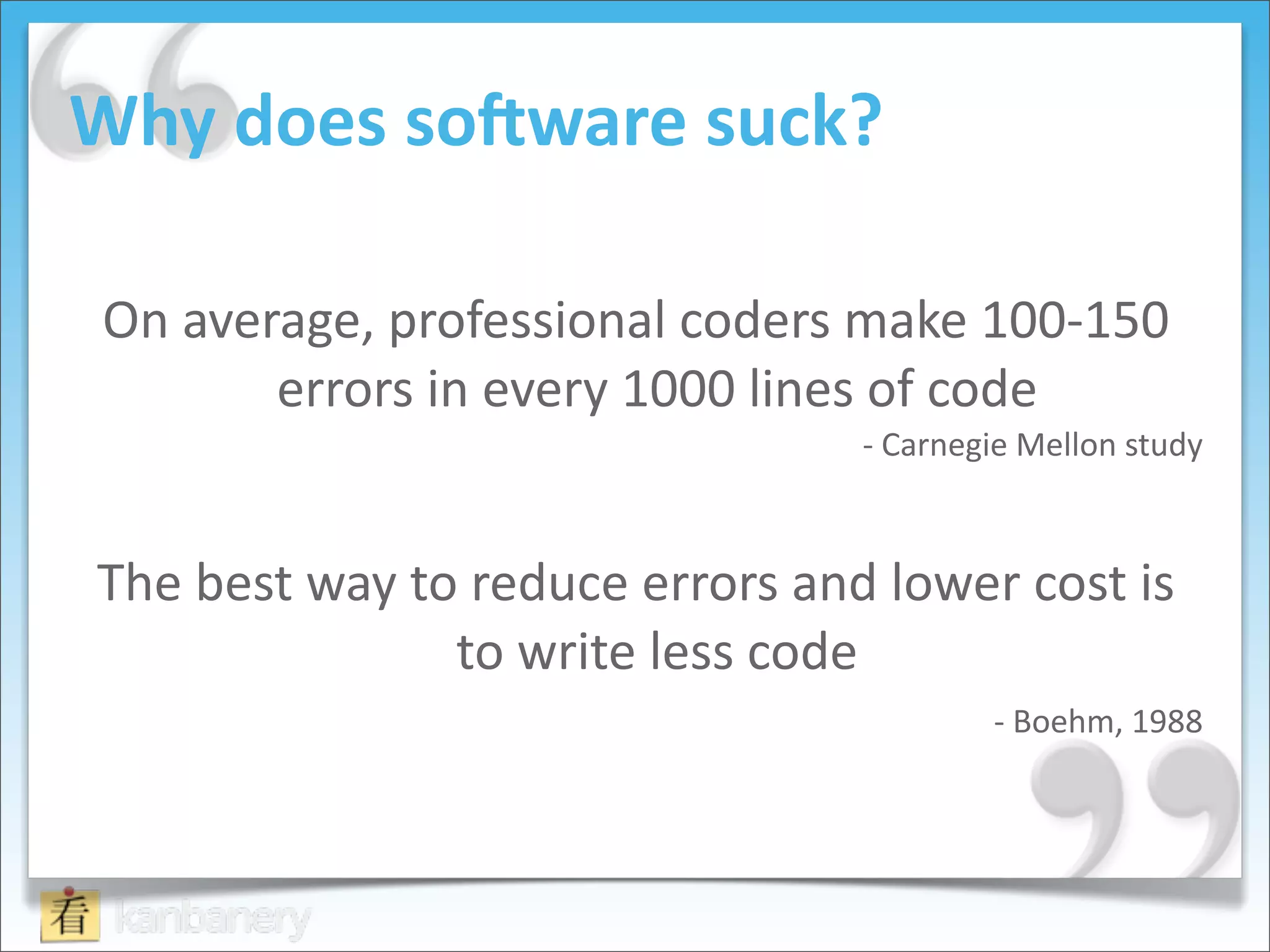 Why	
  does	
  soRware	
  suck?

 On	
  average,	
  professional	
  coders	
  make	
  100-­‐150	
  
           errors	
  in	
  every	
  1000	
  lines	
  of	
  code	
  
                                                       -­‐	
  Carnegie	
  Mellon	
  study



 The	
  best	
  way	
  to	
  reduce	
  errors	
  and	
  lower	
  cost	
  is	
  
                         to	
  write	
  less	
  code	
  
                                                                    -­‐	
  Boehm,	
  1988
 
