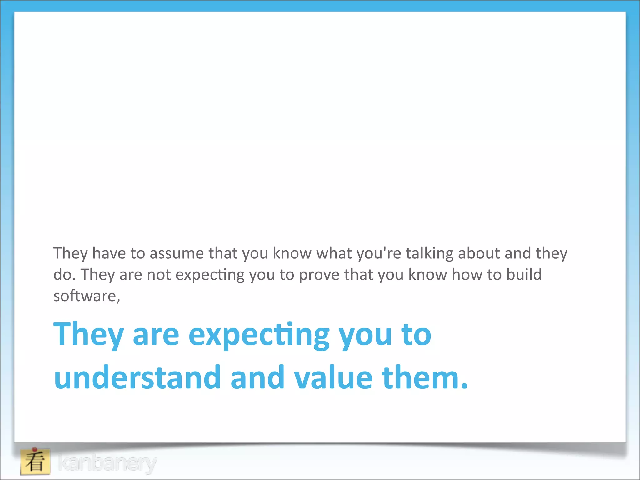 They	
  have	
  to	
  assume	
  that	
  you	
  know	
  what	
  you're	
  talking	
  about	
  and	
  they	
  
do.	
  They	
  are	
  not	
  expec8ng	
  you	
  to	
  prove	
  that	
  you	
  know	
  how	
  to	
  build	
  
soQware,	
  

They	
  are	
  expec=ng	
  you	
  to	
  
understand	
  and	
  value	
  them.
 