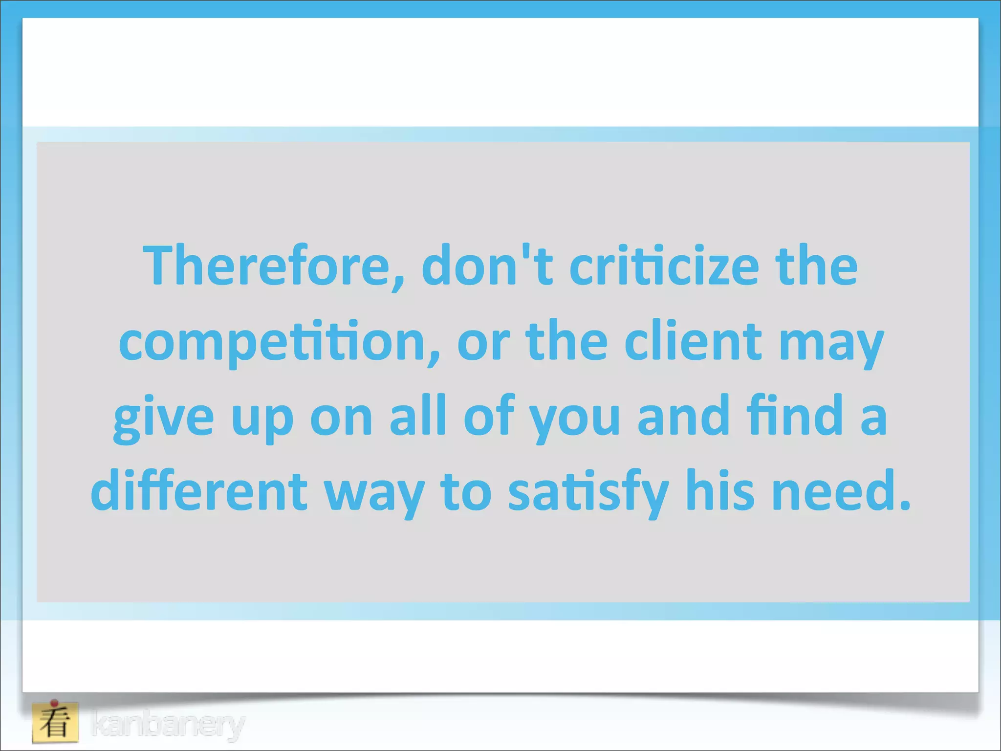 Therefore,	
  don't	
  cri=cize	
  the	
  
 compe==on,	
  or	
  the	
  client	
  may	
  
 give	
  up	
  on	
  all	
  of	
  you	
  and	
  ﬁnd	
  a	
  
diﬀerent	
  way	
  to	
  sa=sfy	
  his	
  need.
 
