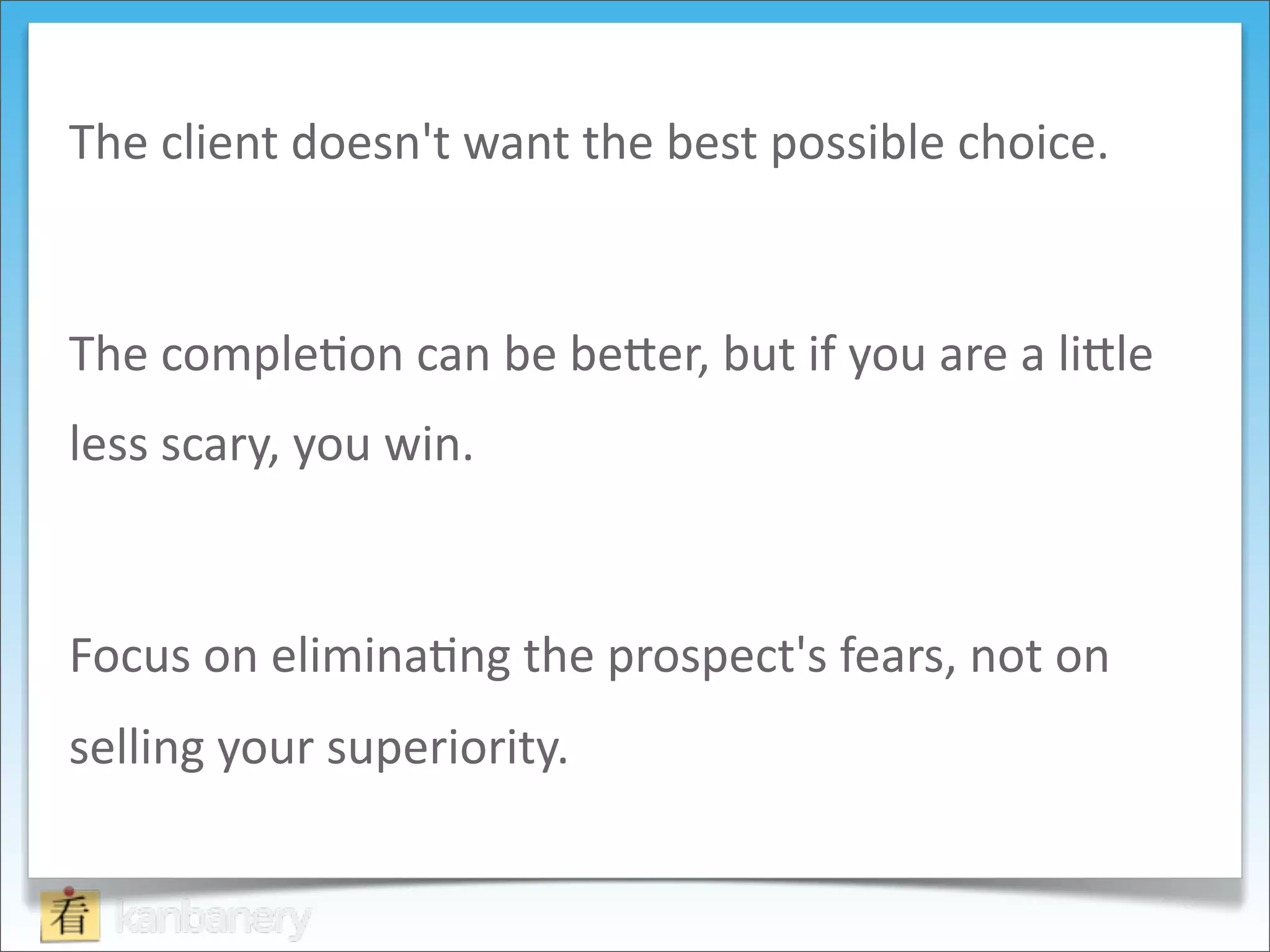 The	
  client	
  doesn't	
  want	
  the	
  best	
  possible	
  choice.	
  



The	
  comple8on	
  can	
  be	
  be9er,	
  but	
  if	
  you	
  are	
  a	
  li9le	
  
less	
  scary,	
  you	
  win.	
  



Focus	
  on	
  elimina8ng	
  the	
  prospect's	
  fears,	
  not	
  on	
  
selling	
  your	
  superiority.
 