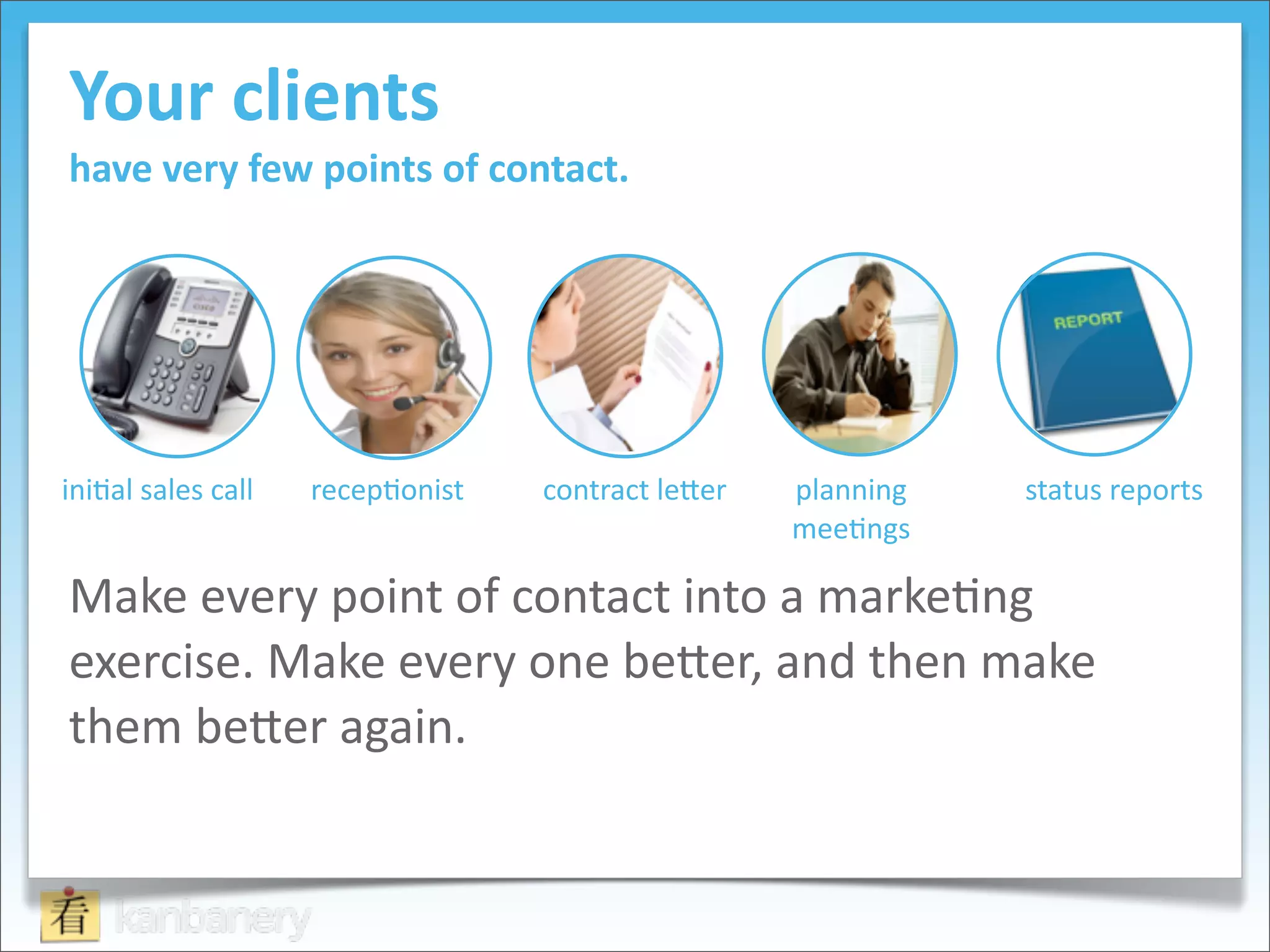 Your	
  clients	
  
have	
  very	
  few	
  points	
  of	
  contact.




ini8al	
  sales	
  call   recep8onist   contract	
  le9er   planning	
     status	
  reports
                                                            mee8ngs

Make	
  every	
  point	
  of	
  contact	
  into	
  a	
  marke8ng	
  
exercise.	
  Make	
  every	
  one	
  be9er,	
  and	
  then	
  make	
  
them	
  be9er	
  again.
 