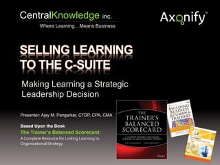Making Learning a Strategic
Leadership Decision
Presenter: Ajay M. Pangarkar, CTDP, CPA, CMA!
!
Based Upon the Book!
The Trainer’s Balanced Scorecard: !
A	
  Complete	
  Resource	
  for	
  Linking	
  Learning	
  to	
  
Organizational	
  Strategy	
  
CentralKnowledge inc.
Where Learning…Means Business
 