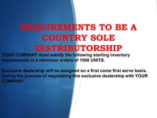 REQUIREMENTS TO BE A
COUNTRY SOLE
DISTRIBUTORSHIP
YOUR COMPANY must satisfy the following starting inventory
requirements in a minimum orders of 1000 UNITS.
Exclusive dealership will be assigned on a first come first serve basis.
During the process of negotiating this exclusive dealership with YOUR
COMPANY.
 