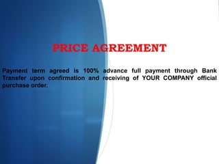PRICE AGREEMENT
Payment term agreed is 100% advance full payment through Bank
Transfer upon confirmation and receiving of YOUR COMPANY official
purchase order.
 