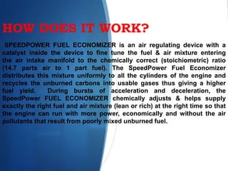 HOW DOES IT WORK?
SPEEDPOWER FUEL ECONOMIZER is an air regulating device with a
catalyst inside the device to fine tune the fuel & air mixture entering
the air intake manifold to the chemically correct (stoichiometric) ratio
(14.7 parts air to 1 part fuel). The SpeedPower Fuel Economizer
distributes this mixture uniformly to all the cylinders of the engine and
recycles the unburned carbons into usable gases thus giving a higher
fuel yield. During bursts of acceleration and deceleration, the
SpeedPower FUEL ECONOMIZER chemically adjusts & helps supply
exactly the right fuel and air mixture (lean or rich) at the right time so that
the engine can run with more power, economically and without the air
pollutants that result from poorly mixed unburned fuel.
 