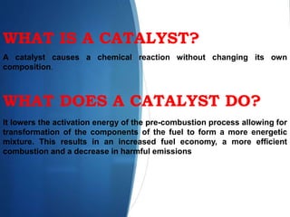 WHAT IS A CATALYST?
A catalyst causes a chemical reaction without changing its own
composition.
WHAT DOES A CATALYST DO?
It lowers the activation energy of the pre-combustion process allowing for
transformation of the components of the fuel to form a more energetic
mixture. This results in an increased fuel economy, a more efficient
combustion and a decrease in harmful emissions.
 