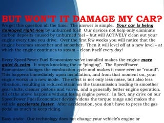We get this question all the time. The answer is simple. Your car is being
damaged right now by unburned fuel! Our devices not help only eliminate
carbon deposits caused by unburned fuel – but will ACTIVELY clean out your
engine every time you drive. Over the first few weeks you will notice that the
engine becomes smoother and smoother. Then it will level off at a new level – at
which the engine continues to steam – clean itself every day!
Every SpeedPower Fuel Economizer we’ve installed makes the engine more
quiet & calm. It stops knocking the or “pinging”. The SpeedPower
Economizer changes the combustion cycle and makes it more even or “round”.
This happens immediately upon installation, and from that moment on, your
engine works in a new mode. The effect is not only less noise, but also less
vibration, resulting in reduced strain on the transmission leading to smoother
gear shifts, cleaner pistons and valves, and a generally better engine operation.
All of the above happens without losing engine power. In fact, any drive on our
SpeedPower Fuel Economizer device widens the torque range and makes the
vehicle accelerate faster. After acceleration, you don’t have to press the gas
pedal as much to keep riding.
Easy undo: Our technology does not change your vehicle’s engine or
BUT WON’T IT DAMAGE MY CAR?
 