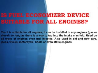IS FUEL ECONOMIZER DEVICE
SUITABLE FOR ALL ENGINES?
Yes it is suitable for all engines, It can be installed in any engines (gas or
diesel) so long as there is a way to tap into the intake manifold. Used on
all types of engines even fuel injected. Also used in old and new cars,
jeeps, trucks, motorcycle, boats or even static engines
 