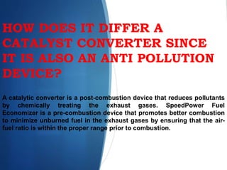 HOW DOES IT DIFFER A
CATALYST CONVERTER SINCE
IT IS ALSO AN ANTI POLLUTION
DEVICE?
A catalytic converter is a post-combustion device that reduces pollutants
by chemically treating the exhaust gases. SpeedPower Fuel
Economizer is a pre-combustion device that promotes better combustion
to minimize unburned fuel in the exhaust gases by ensuring that the air-
fuel ratio is within the proper range prior to combustion.
 