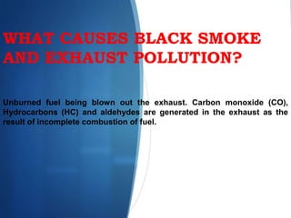 WHAT CAUSES BLACK SMOKE
AND EXHAUST POLLUTION?
Unburned fuel being blown out the exhaust. Carbon monoxide (CO),
Hydrocarbons (HC) and aldehydes are generated in the exhaust as the
result of incomplete combustion of fuel.
 