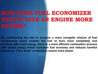 HOW DOES FUEL ECONOMIZER
DEVICE GIVE AN ENGINE MORE
POWER?
By conditioning the fuel to produce a more energetic mixture of fuel
components which enables the fuel to burn more completely and
combust with more energy, there is a more efficient combustion process
with added energy which increases fuel economy and reduces harmful
emissions. Thus, better combustion means more power.
 