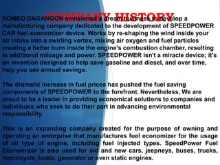 COMPANY HISTORYROMEO DAGANGON envisioned a dream business to develop a
manufacturing company dedicated to the development of SPEEDPOWER
CAR fuel economizer device. Works by re-shaping the wind inside your
air intake into a swirling vortex, mixing air oxygen and fuel particles
creating a better burn inside the engine's combustion chamber, resulting
in additional mileage and power. SPEEDPOWER isn't a miracle device; it's
an invention designed to help save gasoline and diesel, and over time,
help you see annual savings.
The dramatic increase in fuel prices has pushed the fuel saving
components of SPEEDPOWER to the forefront. Nevertheless, We are
proud to be a leader in providing economical solutions to companies and
individuals who seek to do their part in advancing environmental
responsibility.
This is an expanding company created for the purpose of owning and
operating an enterprise that manufactures fuel economizer for the usage
of all type of engine, including fuel injected types. SpeedPower Fuel
Economizer is also used for old and new cars, jeepneys, buses, trucks,
motorcycle, boats, generator or even static engines.
 