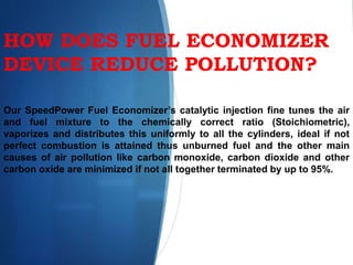HOW DOES FUEL ECONOMIZER
DEVICE REDUCE POLLUTION?
Our SpeedPower Fuel Economizer’s catalytic injection fine tunes the air
and fuel mixture to the chemically correct ratio (Stoichiometric),
vaporizes and distributes this uniformly to all the cylinders, ideal if not
perfect combustion is attained thus unburned fuel and the other main
causes of air pollution like carbon monoxide, carbon dioxide and other
carbon oxide are minimized if not all together terminated by up to 95%.
 